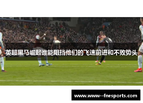 英超黑马崛起谁能阻挡他们的飞速前进和不败势头