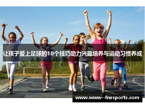 让孩子爱上足球的10个技巧助力兴趣培养与运动习惯养成