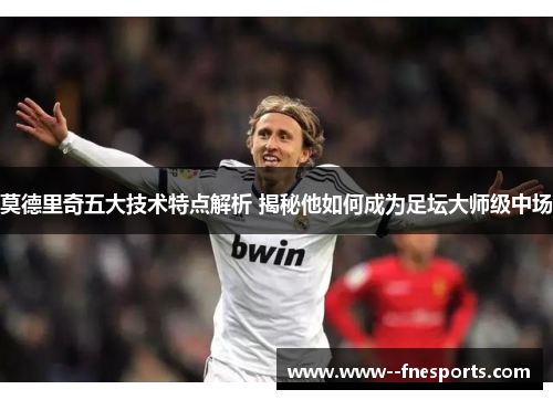 莫德里奇五大技术特点解析 揭秘他如何成为足坛大师级中场
