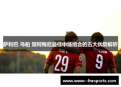 萨利巴 乌帕 楚阿梅尼最佳中场组合的五大优势解析