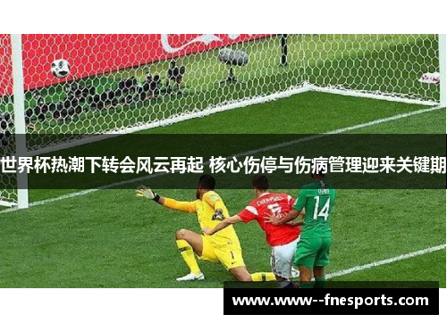 世界杯热潮下转会风云再起 核心伤停与伤病管理迎来关键期