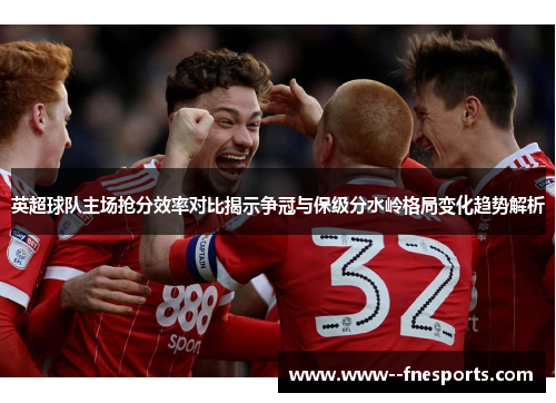 英超球队主场抢分效率对比揭示争冠与保级分水岭格局变化趋势解析 英超球队主场抢分效率对比揭示争冠与保级分水岭格局变化趋势解析