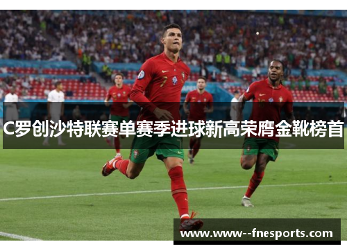 C罗创沙特联赛单赛季进球新高荣膺金靴榜首 C罗创沙特联赛单赛季进球新高荣膺金靴榜首