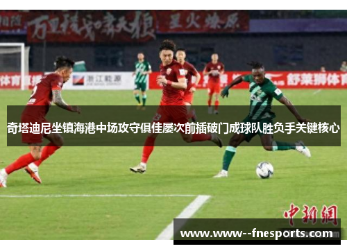 奇塔迪尼坐镇海港中场攻守俱佳屡次前插破门成球队胜负手关键核心 奇塔迪尼坐镇海港中场攻守俱佳屡次前插破门成球队胜负手关键核心
