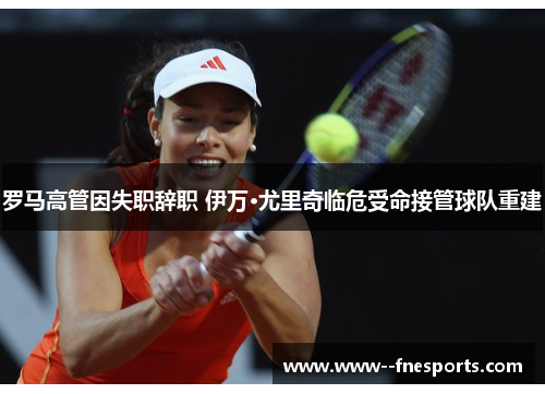 罗马高管因失职辞职 伊万·尤里奇临危受命接管球队重建