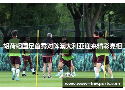 胡荷韬国足首秀对阵澳大利亚迎来精彩亮相