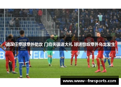 迪涅任意球意外助攻 门将失误送大礼 球迷惊叹意外乌龙发生