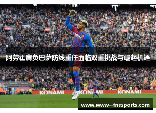 阿劳霍肩负巴萨防线重任面临双重挑战与崛起机遇