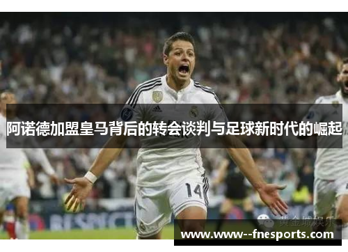 阿诺德加盟皇马背后的转会谈判与足球新时代的崛起