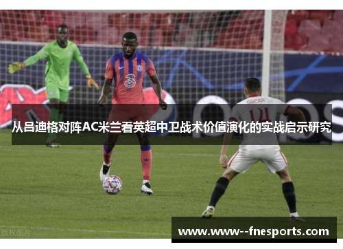 从吕迪格对阵AC米兰看英超中卫战术价值演化的实战启示研究 从吕迪格对阵AC米兰看英超中卫战术价值演化的实战启示研究