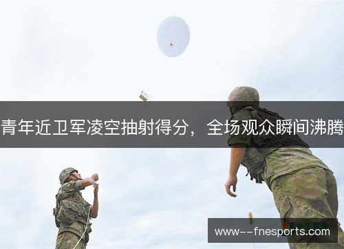 青年近卫军凌空抽射得分,全场观众瞬间沸腾 青年近卫军凌空抽射得分,全场观众瞬间沸腾